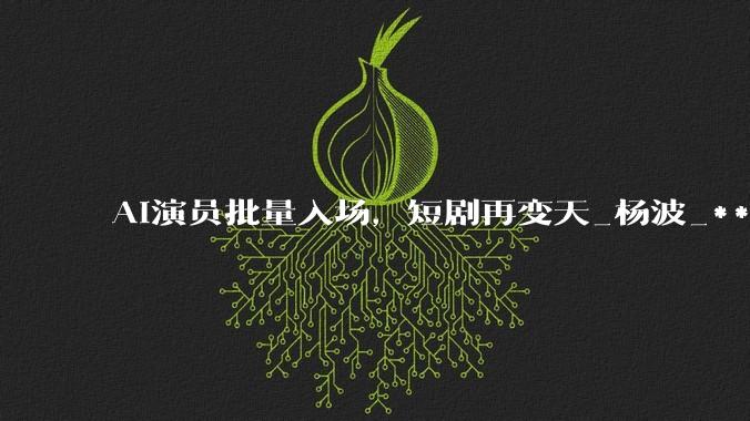 AI演员批量入场，短剧再变天_杨波_***_技术